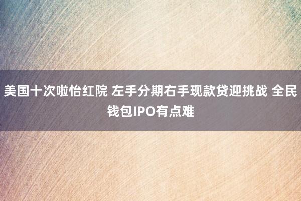 美国十次啦怡红院 左手分期右手现款贷迎挑战 全民钱包IPO有点难