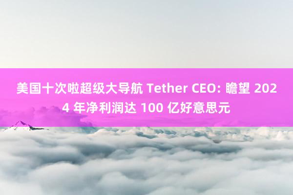 美国十次啦超级大导航 Tether CEO: 瞻望 2024 年净利润达 100 亿好意思元