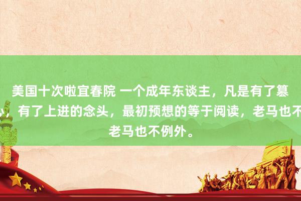 美国十次啦宜春院 一个成年东谈主，凡是有了篡改之心，有了上进的念头，最初预想的等于阅读，老马也不例外。