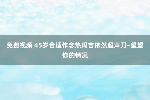 免费视频 45岁合适作念热玛吉依然超声刀~望望你的情况