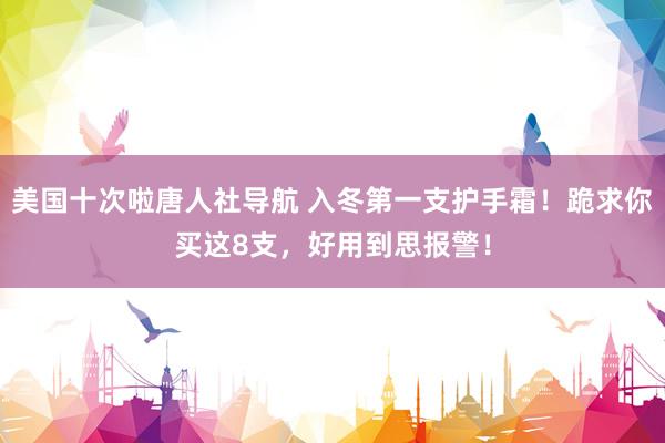 美国十次啦唐人社导航 入冬第一支护手霜！跪求你买这8支，好用到思报警！