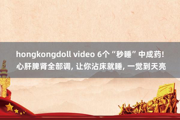 hongkongdoll video 6个“秒睡”中成药! 心肝脾肾全部调， 让你沾床就睡， 一觉到天亮