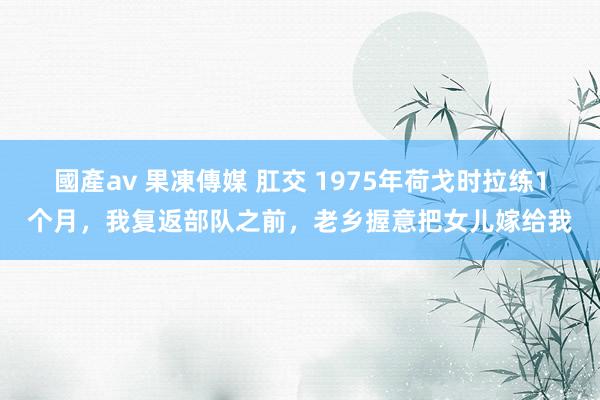 國產av 果凍傳媒 肛交 1975年荷戈时拉练1个月，我复返部队之前，老乡握意把女儿嫁给我