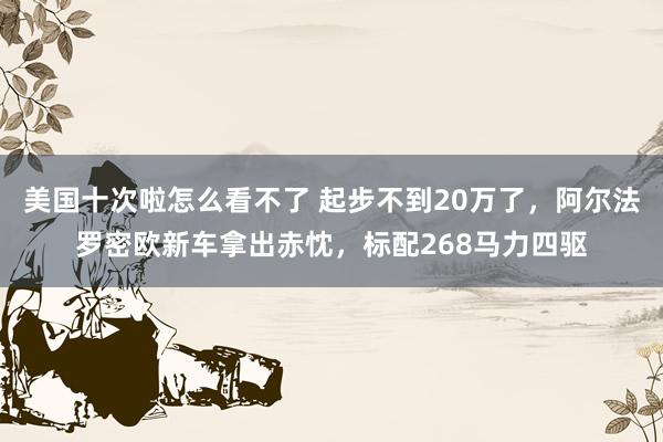 美国十次啦怎么看不了 起步不到20万了，阿尔法罗密欧新车拿出赤忱，标配268马力四驱