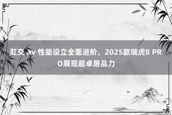 肛交 av 性能设立全面进阶，2025款瑞虎8 PRO展现超卓居品力