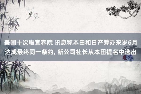 美国十次啦宜春院 讯息称本田和日产筹办来岁6月达成最终同一条约， 新公司社长从本田提名中选出