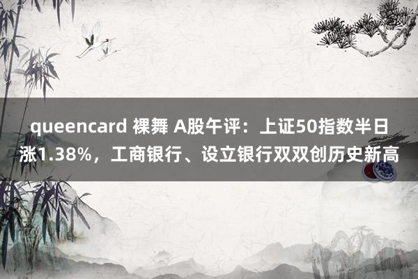 queencard 裸舞 A股午评：上证50指数半日涨1.38%，工商银行、设立银行双双创历史新高