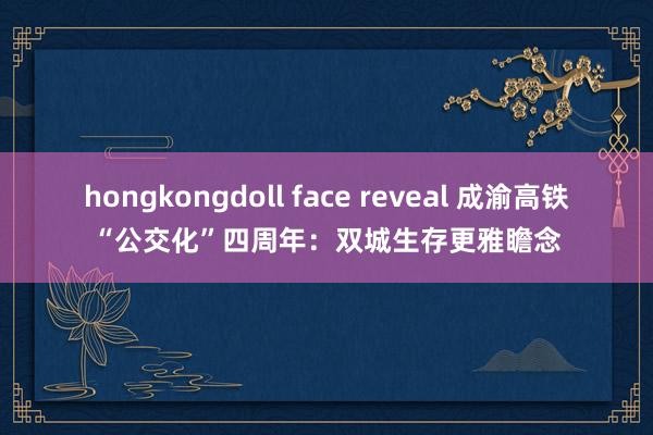 hongkongdoll face reveal 成渝高铁“公交化”四周年：双城生存更雅瞻念