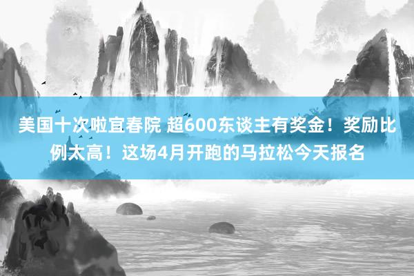 美国十次啦宜春院 超600东谈主有奖金！奖励比例太高！这场4月开跑的马拉松今天报名