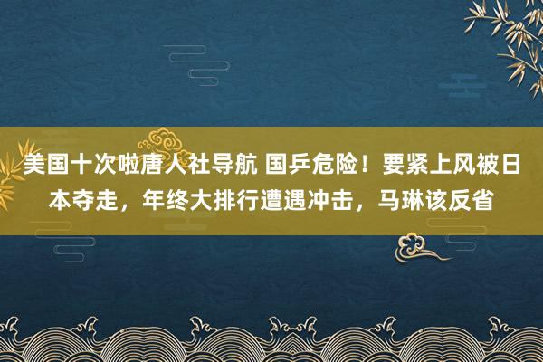 美国十次啦唐人社导航 国乒危险！要紧上风被日本夺走，年终大排行遭遇冲击，马琳该反省