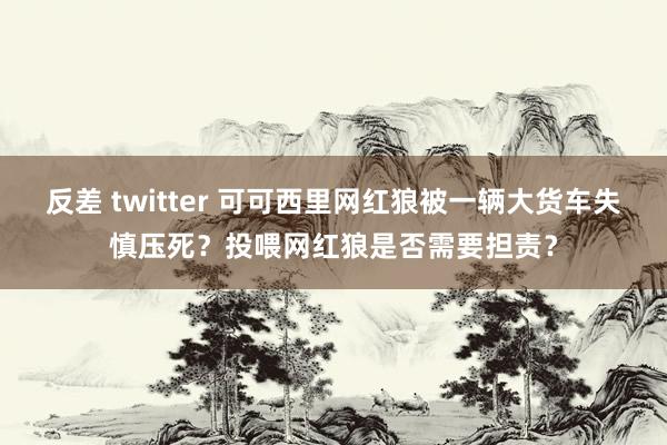 反差 twitter 可可西里网红狼被一辆大货车失慎压死？投喂网红狼是否需要担责？