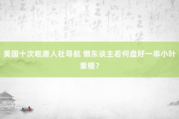 美国十次啦唐人社导航 懒东谈主若何盘好一串小叶紫檀？