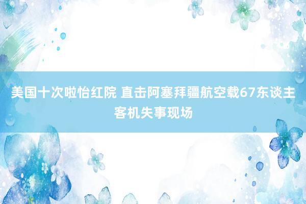 美国十次啦怡红院 直击阿塞拜疆航空载67东谈主客机失事现场