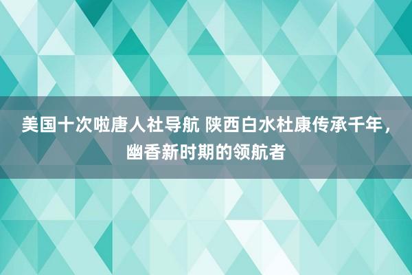 美国十次啦唐人社导航 陕西白水杜康传承千年，幽香新时期的领航者