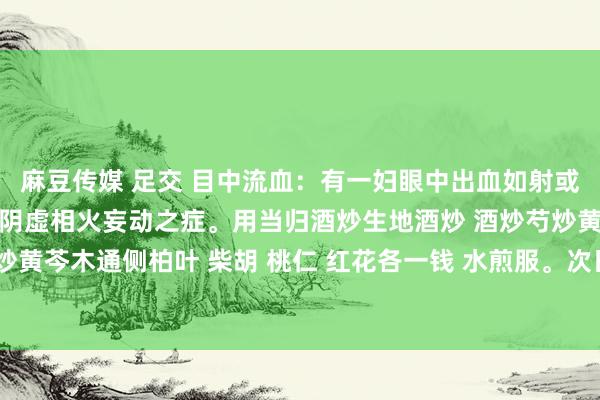 麻豆传媒 足交 目中流血：有一妇眼中出血如射或沿鼻流下，月事不可。乃阴虚相火妄动之症。用当归酒炒生地酒炒 酒炒芍炒黄连炒黄柏炒知母炒黄芩木通侧柏叶 柴胡 桃仁 红花各一钱 水煎服。次日即愈。又方用四物汤加龙胆草减半煎服即