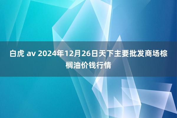 白虎 av 2024年12月26日天下主要批发商场棕榈油价钱行情