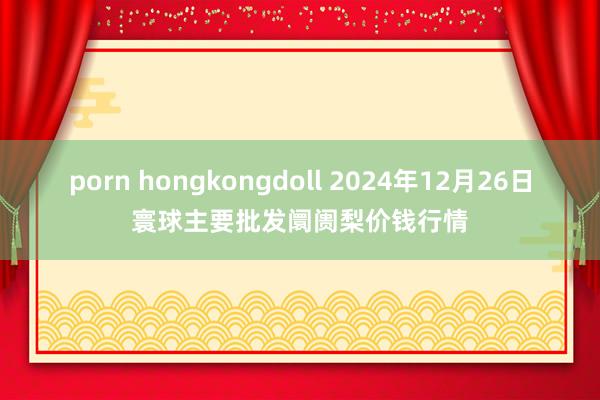 porn hongkongdoll 2024年12月26日寰球主要批发阛阓梨价钱行情