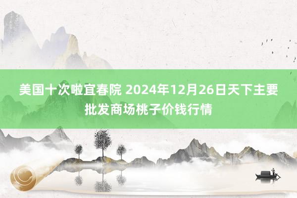 美国十次啦宜春院 2024年12月26日天下主要批发商场桃子价钱行情