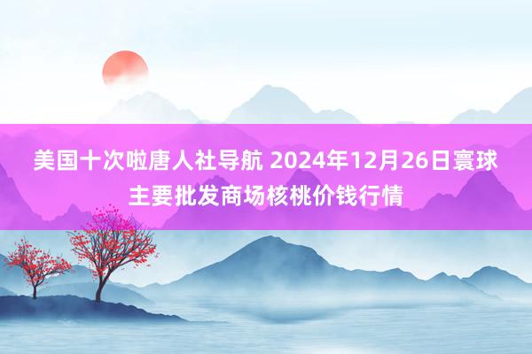 美国十次啦唐人社导航 2024年12月26日寰球主要批发商场核桃价钱行情