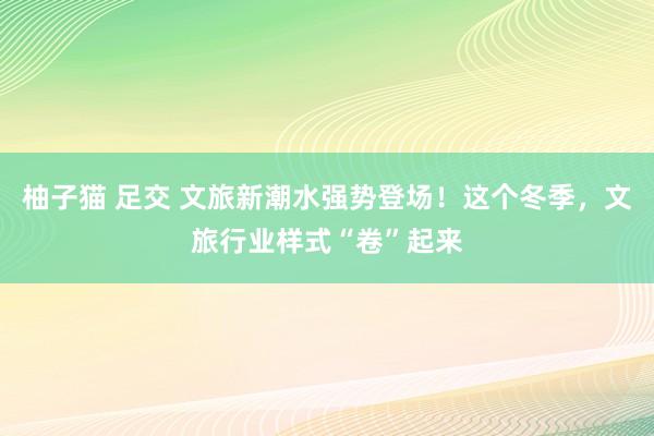 柚子猫 足交 文旅新潮水强势登场！这个冬季，文旅行业样式“卷”起来