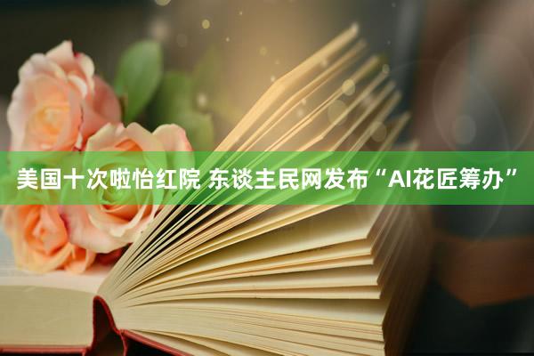 美国十次啦怡红院 东谈主民网发布“AI花匠筹办”