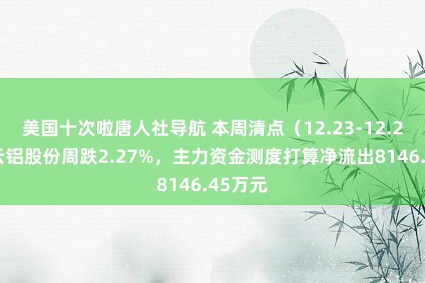 美国十次啦唐人社导航 本周清点（12.23-12.27）：云铝股份周跌2.27%，主力资金测度打算净流出8146.45万元