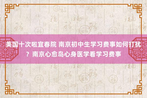 美国十次啦宜春院 南京初中生学习费事如何打扰？南京心愈岛心身医学看学习费事