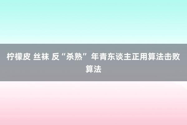 柠檬皮 丝袜 反“杀熟” 年青东谈主正用算法击败算法