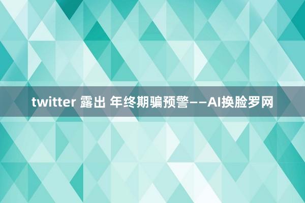 twitter 露出 年终期骗预警——AI换脸罗网