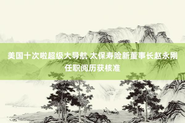 美国十次啦超级大导航 太保寿险新董事长赵永刚任职阅历获核准