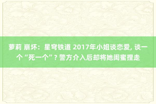 萝莉 崩坏：星穹铁道 2017年小姐谈恋爱， 谈一个“死一个”? 警方介入后却将她闺蜜捏走