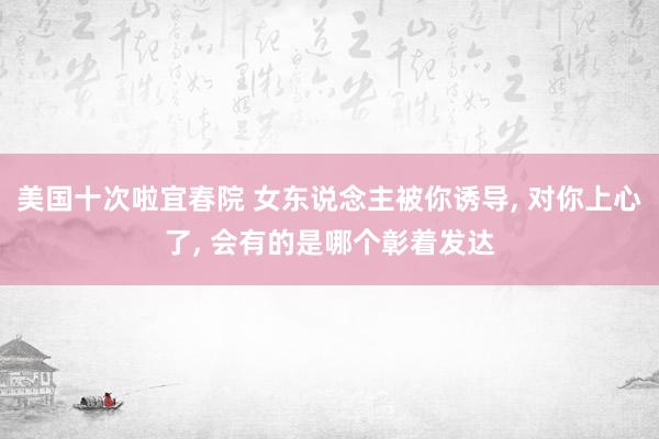 美国十次啦宜春院 女东说念主被你诱导， 对你上心了， 会有的是哪个彰着发达