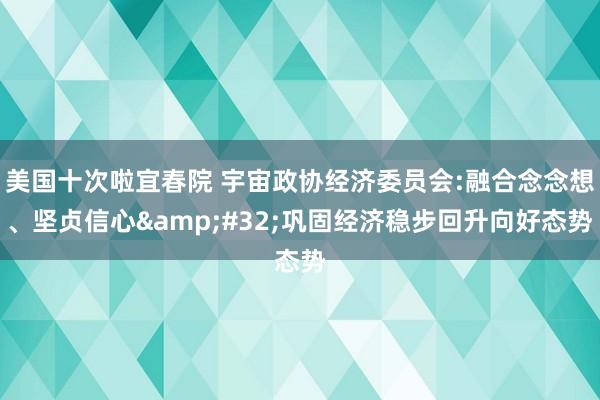 美国十次啦宜春院 宇宙政协经济委员会:融合念念想、坚贞信心&#32;巩固经济稳步回升向好态势