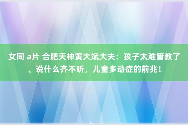 女同 a片 合肥天神黄大斌大夫：孩子太难管教了、说什么齐不听，儿童多动症的前兆！