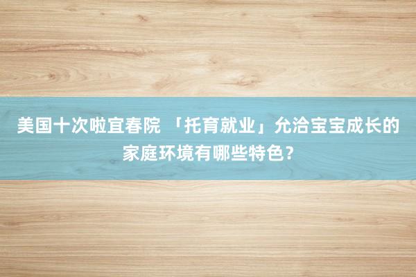 美国十次啦宜春院 「托育就业」允洽宝宝成长的家庭环境有哪些特色？