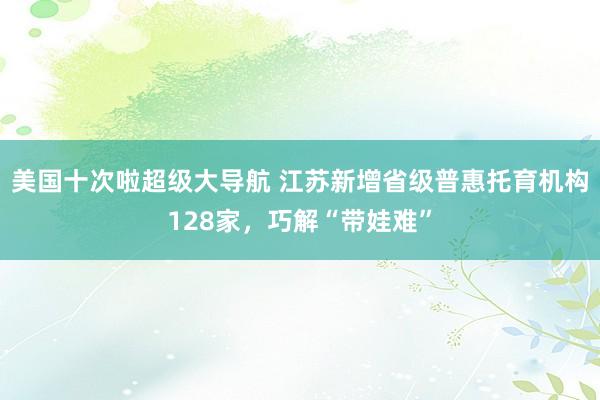 美国十次啦超级大导航 江苏新增省级普惠托育机构128家，巧解“带娃难”