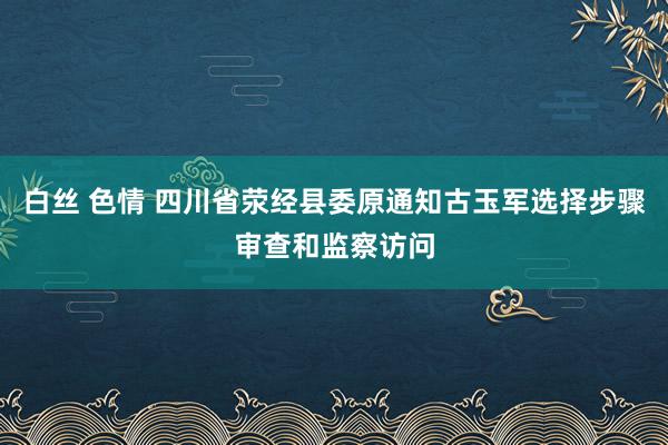 白丝 色情 四川省荥经县委原通知古玉军选择步骤审查和监察访问