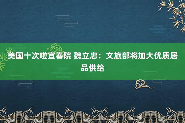 美国十次啦宜春院 魏立忠：文旅部将加大优质居品供给