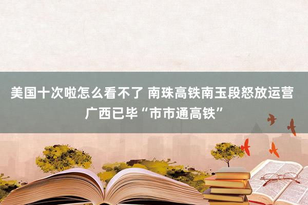 美国十次啦怎么看不了 南珠高铁南玉段怒放运营 广西已毕“市市通高铁”