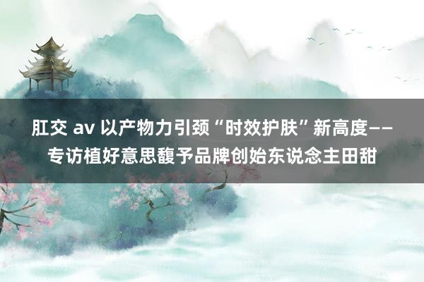 肛交 av 以产物力引颈“时效护肤”新高度——专访植好意思馥予品牌创始东说念主田甜