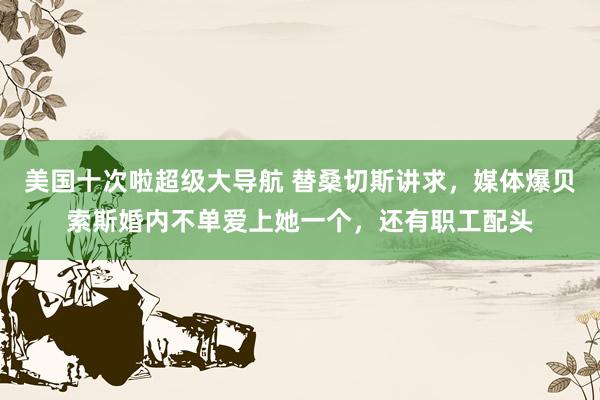 美国十次啦超级大导航 替桑切斯讲求，媒体爆贝索斯婚内不单爱上她一个，还有职工配头