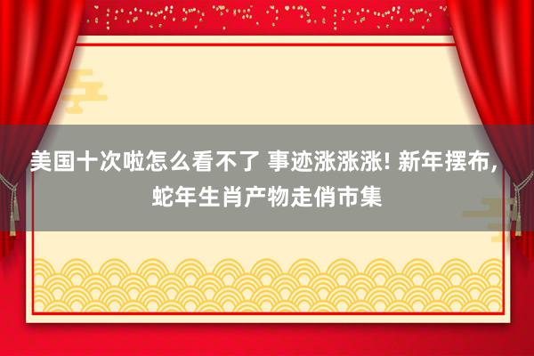 美国十次啦怎么看不了 事迹涨涨涨! 新年摆布， 蛇年生肖产物走俏市集