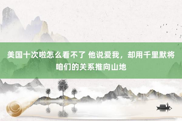 美国十次啦怎么看不了 他说爱我，却用千里默将咱们的关系推向山地