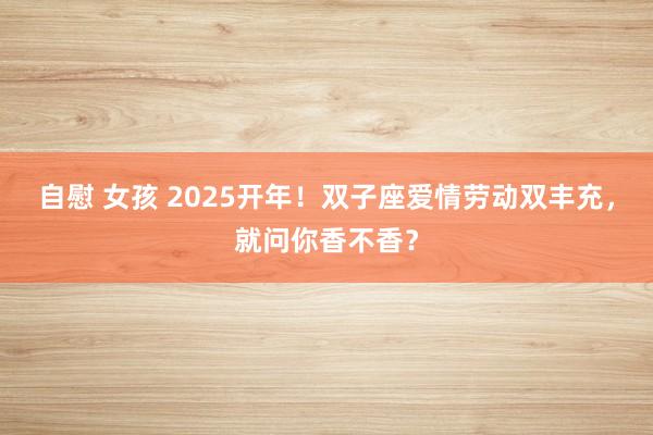 自慰 女孩 2025开年！双子座爱情劳动双丰充，就问你香不香？