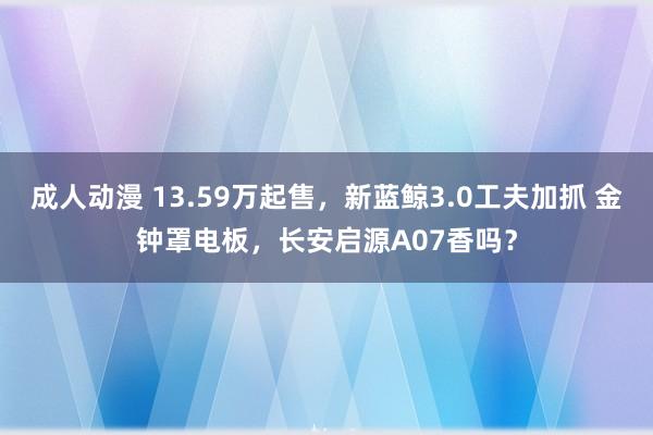 成人动漫 13.59万起售，新蓝鲸3.0工夫加抓 金钟罩电板，长安启源A07香吗？