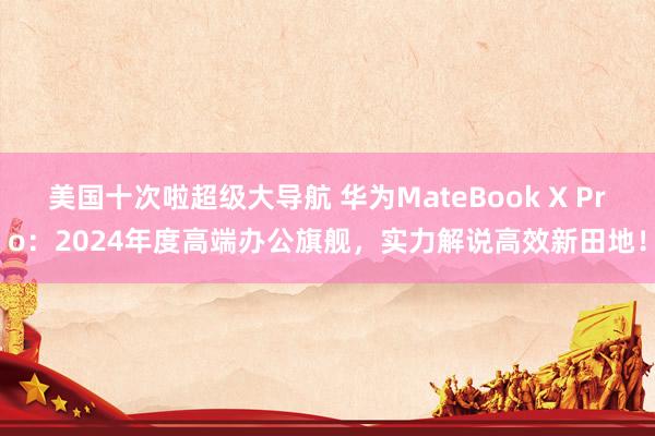 美国十次啦超级大导航 华为MateBook X Pro：2024年度高端办公旗舰，实力解说高效新田地！