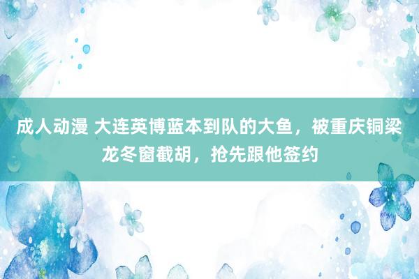 成人动漫 大连英博蓝本到队的大鱼，被重庆铜梁龙冬窗截胡，抢先跟他签约