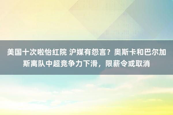 美国十次啦怡红院 沪媒有怨言？奥斯卡和巴尔加斯离队中超竞争力下滑，限薪令或取消