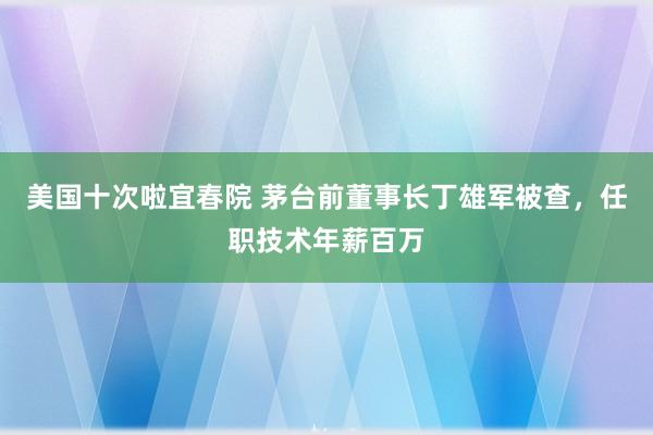 美国十次啦宜春院 茅台前董事长丁雄军被查，任职技术年薪百万