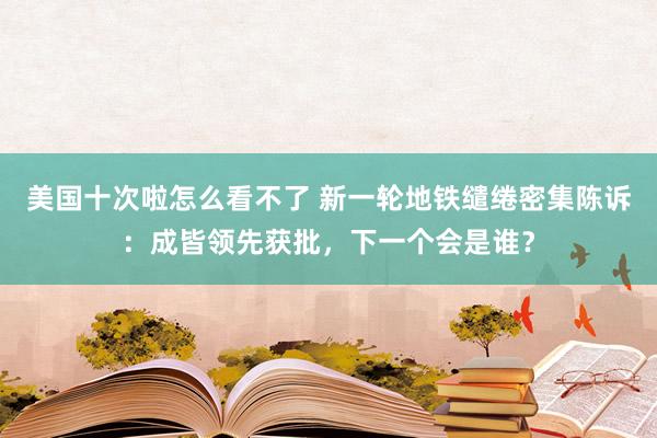 美国十次啦怎么看不了 新一轮地铁缱绻密集陈诉：成皆领先获批，下一个会是谁？